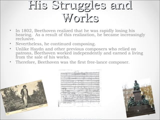 His Struggles and
                Works
•   In 1802, Beethoven realized that he was rapidly losing his
    hearing. As a result of this realization, he became increasingly
    reclusive.
•   Nevertheless, he continued composing.
•   Unlike Haydn and other previous composers who relied on
    patrons, Beethoven worked independently and earned a living
    from the sale of his works.
•   Therefore, Beethoven was the first free-lance composer.




                           th
 