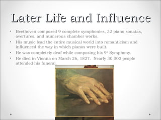 Later Life and Influence
•   Beethoven composed 9 complete symphonies, 32 piano sonatas,
    overtures, and numerous chamber works.
•   His music lead the entire musical world into romanticism and
    influenced the way in which pianos were built.
•   He was completely deaf while composing his 9 th Symphony.
•   He died in Vienna on March 26, 1827. Nearly 30,000 people
    attended his funeral.
 