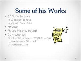 Some of his Works
• 32 Piano Sonatas
   o Moonlight Sonata
   o Sonata Pathetique
• Fur Elise
• Fidelio (his only opera)
• 9 Symphonies
   o Choral Symphony …#9 (Ode to Joy)
   o Beethoven’s Fifth …#5
   o Pastorale …..#6
 