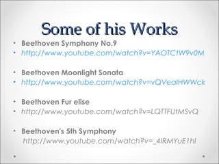 Some of his Works
• Beethoven Symphony No.9
• http://www.youtube.com/watch?v=YAOTCtW9v0M

• Beethoven Moonlight Sonata
• http://www.youtube.com/watch?v=vQVeaIHWWck

• Beethoven Fur elise
• http://www.youtube.com/watch?v=LQTTFUtMSvQ

• Beethoven's 5th Symphony
  http://www.youtube.com/watch?v=_4IRMYuE1hI
 