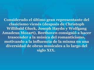 Considerado el último gran representante del
    clasicismo vienés (después de Christoph
  Willibald Gluck, Joseph Haydn y Wolfgang
Amadeus Mozart), Beethoven consiguió a hacer
   trascender a la música del romanticismo,
 motivando a la influencia de la misma en una
  diversidad de obras musicales a lo largo del
                   siglo XIX.
 