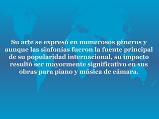 Su arte se expresó en numerosos géneros y
aunque las sinfonías fueron la fuente principal
 de su popularidad internacional, su impacto
 resultó ser mayormente significativo en sus
    obras para piano y música de cámara.
 