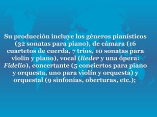Su producción incluye los géneros pianísticos
    (32 sonatas para piano), de cámara (16
 cuartetos de cuerda, 7 tríos, 10 sonatas para
  violín y piano), vocal (lieder y una ópera:
Fidelio), concertante (5 conciertos para piano
   y orquesta, uno para violín y orquesta) y
   orquestal (9 sinfonías, oberturas, etc.);
 