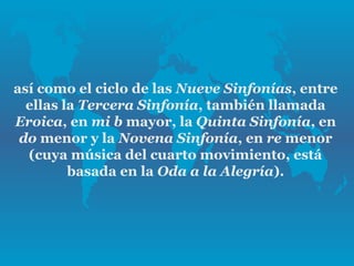 así como el ciclo de las Nueve Sinfonías, entre
  ellas la Tercera Sinfonía, también llamada
Eroica, en mi b mayor, la Quinta Sinfonía, en
 do menor y la Novena Sinfonía, en re menor
  (cuya música del cuarto movimiento, está
         basada en la Oda a la Alegría).
 