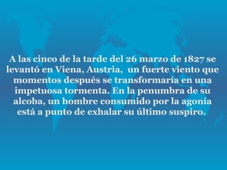 A las cinco de la tarde del 26 marzo de 1827 se
levantó en Viena, Austria, un fuerte viento que
  momentos después se transformaría en una
  impetuosa tormenta. En la penumbra de su
  alcoba, un hombre consumido por la agonía
   está a punto de exhalar su último suspiro.
 