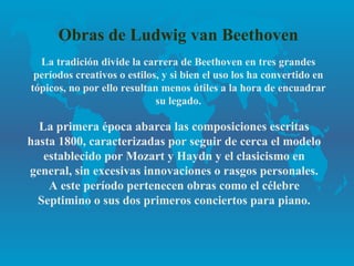 Obras de Ludwig van Beethoven
  La tradición divide la carrera de Beethoven en tres grandes
 períodos creativos o estilos, y si bien el uso los ha convertido en
tópicos, no por ello resultan menos útiles a la hora de encuadrar
                             su legado.

  La primera época abarca las composiciones escritas
hasta 1800, caracterizadas por seguir de cerca el modelo
   establecido por Mozart y Haydn y el clasicismo en
general, sin excesivas innovaciones o rasgos personales.
    A este período pertenecen obras como el célebre
  Septimino o sus dos primeros conciertos para piano.
 