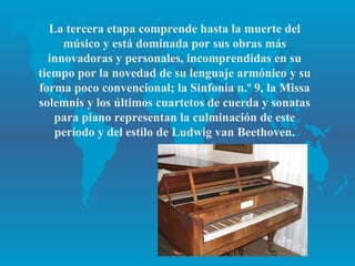 La tercera etapa comprende hasta la muerte del
     músico y está dominada por sus obras más
  innovadoras y personales, incomprendidas en su
tiempo por la novedad de su lenguaje armónico y su
forma poco convencional; la Sinfonía n.º 9, la Missa
solemnis y los últimos cuartetos de cuerda y sonatas
    para piano representan la culminación de este
    período y del estilo de Ludwig van Beethoven.
 