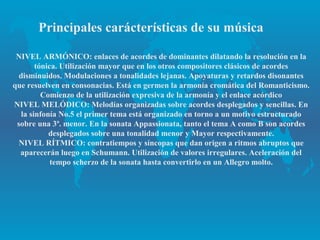 Principales carácterísticas de su música

 NIVEL ARMÓNICO: enlaces de acordes de dominantes dilatando la resolución en la
        tónica. Utilización mayor que en los otros compositores clásicos de acordes
  disminuidos. Modulaciones a tonalidades lejanas. Apoyaturas y retardos disonantes
que resuelven en consonacias. Está en germen la armonía cromática del Romanticismo.
          Comienzo de la utilización expresiva de la armonía y el enlace acórdico
NIVEL MELÓDICO: Melodías organizadas sobre acordes desplegados y sencillas. En
   la sinfonía No.5 el primer tema está organizado en torno a un motivo estructurado
 sobre una 3ª. menor. En la sonata Appassionata, tanto el tema A como B son acordes
            desplegados sobre una tonalidad menor y Mayor respectivamente.
  NIVEL RÍTMICO: contratiempos y síncopas que dan origen a ritmos abruptos que
  aparecerán luego en Schumann. Utilización de valores irregulares. Aceleración del
             tempo scherzo de la sonata hasta convertirlo en un Allegro molto.
 