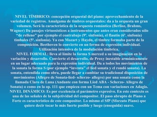 NIVEL TÍMBRICO: concepción orquestal del piano: aprovechamiento de la
variedad de registros. Amalgama de timbres orquestales: da a la orquesta un gran
    volumen. Será la característica de la orquesta romántica (Berlioz, Brahms,
Wagner) Da pasajes virtuosísticos a instrumentos que antes eran considerados sólo
    “de relleno” por ejemplo el contrabajo (9ª. sinfonía), el flautín (6ª. sinfonía)
  timbales (5ª. sinfonía). Ya con Mozart y Haydn, el timbre formaba parte de la
     composición. Beethoven lo convierte en un forma de expresión individual.
                  Utilización intensiva de la modulación tímbrica.
    NIVEL FORMAL: lleva al límite la forma S merced a su imaginación en la
variación y desarrollo. Convierte el desarrollo, de Proxy inestable armónicamente
en un lugar adecuado para la expresión individual. Da a todos los movimientos de
 la sonata la forma S (por ejemplo “inventa” el lied sonata y el rondó sonata). La
sonata, entendida como obra, puede llegar a cambiar su tradicional disposición de
  movimientos (Allegro de Sonata-lied- scherzo- allegro) por una sonata como la
   llamada Claro de Luna (Andante con forma Lied ABA - Scherzo- Allegro de
Sonata) o como en la op. 111 que empieza con un Tema con variaciones en Adagio.
NIVEL DINÁMICO: Es por excelencia el parámetro expresivo. En este contexto es
 una de las señales de la subjetividad del compositor. El paso abrupto de Piano a
 Forte es característico de este compositor. Lo mismo el SfP (Sforzato Piano) que
         quiere decir tocar lo más fuerte posible y luego (enseguida) suave.
 