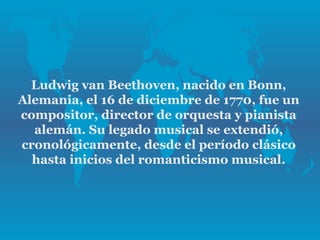 Ludwig van Beethoven, nacido en Bonn,
Alemania, el 16 de diciembre de 1770, fue un
compositor, director de orquesta y pianista
  alemán. Su legado musical se extendió,
cronológicamente, desde el período clásico
  hasta inicios del romanticismo musical.
 