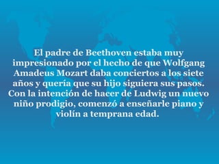 El padre de Beethoven estaba muy
 impresionado por el hecho de que Wolfgang
 Amadeus Mozart daba conciertos a los siete
 años y quería que su hijo siguiera sus pasos.
Con la intención de hacer de Ludwig un nuevo
 niño prodigio, comenzó a enseñarle piano y
           violín a temprana edad.
 