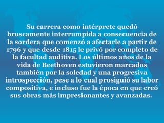 Su carrera como intérprete quedó
 bruscamente interrumpida a consecuencia de
 la sordera que comenzó a afectarle a partir de
1796 y que desde 1815 le privó por completo de
   la facultad auditiva. Los últimos años de la
     vida de Beethoven estuvieron marcados
     también por la soledad y una progresiva
introspección, pese a lo cual prosiguió su labor
compositiva, e incluso fue la época en que creó
  sus obras más impresionantes y avanzadas.
 