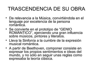 TRASCENDENCIA DE SU OBRA
• Da relevancia a la Música, convirtiéndola en el
lenguaje por excelencia de la persona
romántica.
• Se convierte en el prototipo de “GENIO
ROMÁNTICO”, ejerciendo una gran influencia
sobre músicos, pintores y literatos.
• Lleva la Sinfonía a la cumbre de la expresión
musical romántica.
• A partir de Beethoven, componer consiste en
expresar los propios sentimientos e ideas del
mundo, y no sólo en seguir unas reglas como
expresaba la teoría clásica.
 