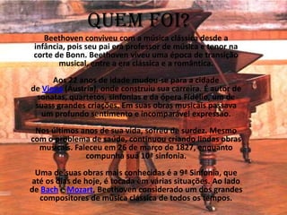 Quem foi?
Beethoven conviveu com a música clássica desde a
infância, pois seu pai era professor de música e tenor na
corte de Bonn. Beethoven viveu uma época de transição
musical, entre a era clássica e a romântica.
Aos 22 anos de idade mudou-se para a cidade
de Viena (Áustria), onde construiu sua carreira. É autor de
sonatas, quartetos, sinfonias e da ópera Fidélio, um de
suass grandes criações. Em suas obras musicais passava
um profundo sentimento e incomparável expressão.
Nos últimos anos de sua vida, sofreu de surdez. Mesmo
com o problema de saúde, continuou criando lindas obras
musicais. Faleceu em 26 de março de 1827, enquanto
compunha sua 10ª sinfonia.
Uma de suas obras mais conhecidas é a 9ª Sinfonia, que
até os dias de hoje, é tocada em várias situações. Ao lado
de Bach e Mozart, Beethoven considerado um dos grandes
compositores de música clássica de todos os tempos.
 
