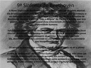 9ª Sinfonia de Beethoven
A Nona Sinfonia de Beethoven é a obra mais conhecida do gênio musical.
Ela foi encomendada pela Real Sociedade Filarmônica em 1817 e começou a
ser composta no ano seguinte. A base para sua criação foi a tentativa de
Beethoven, musicar o poema "Ode a Alegria" de Friedrich Schiller, que lera
quando era jovem e com o qual ficou emocionado por fazer menções a
fraternidade humana.
Influenciado pelos ideais da Revolução Francesa, queria que sua obra fosse
imortal. Beethoven não conseguia realizar tal tarefa, e sempre ficava preso
em determinadas passagens do poema. Felizmente, num belo
dia, Beethoven adentrou correndo ao escritório para avisar ao secretário
que havia conseguido.
Os versos do poema, que compõe a ¨Ode à Alegria¨ estão no 4º e último
movimento da 9ª Sinfonia.
A obra foi dedicada ao Rei Frederico Guilherme III, da Prússia, tida como um
hino de emancipação do mundo europeu dos tempos feudais. A Nona
Sinfonia apresenta a alegria e a felicidade como possíveis, e para que sejam
atingidas, basta estreitar a mediocridade política e cultural que nos cercam.
 