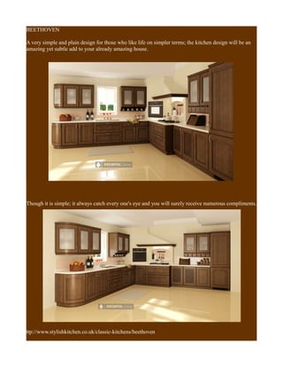 BEETHOVEN
A very simple and plain design for those who like life on simpler terms; the kitchen design will be an
amazing yet subtle add to your already amazing house.
Though it is simple; it always catch every one's eye and you will surely receive numerous compliments.
ttp://www.stylishkitchen.co.uk/classic-kitchens/beethoven/
 