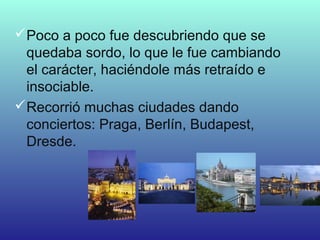 Poco a poco fue descubriendo que se
quedaba sordo, lo que le fue cambiando
el carácter, haciéndole más retraído e
insociable.
Recorrió muchas ciudades dando
conciertos: Praga, Berlín, Budapest,
Dresde.
 