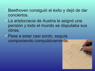 Beethoven consiguió el éxito y dejó de dar
conciertos.
La aristocracia de Austria le asignó una
pensión y todo el mundo se disputaba sus
obras.
Pese a estar casi sordo, seguía
componiendo compulsivamente.
 