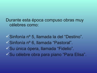 Durante esta época compuso obras muy
célebres como:
Sinfonía nº 5, llamada la del “Destino”.
Sinfonía nº 6, llamada “Pastoral”.
Su única ópera, llamada “Fidelio”.
Su célebre obra para piano “Para Elisa”.
 