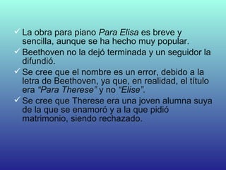 La obra para piano Para Elisa es breve y
sencilla, aunque se ha hecho muy popular.
Beethoven no la dejó terminada y un seguidor la
difundió.
Se cree que el nombre es un error, debido a la
letra de Beethoven, ya que, en realidad, el título
era “Para Therese” y no “Elise”.
Se cree que Therese era una joven alumna suya
de la que se enamoró y a la que pidió
matrimonio, siendo rechazado.
 