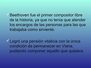 Beethoven fue el primer compositor libre
de la historia, ya que no tenía que atender
los encargos de las personas para las que
trabajaba como sirviente.
Logró una pensión vitalicia con la única
condición de permanecer en Viena,
pudiendo componer aquello que quisiera.
 