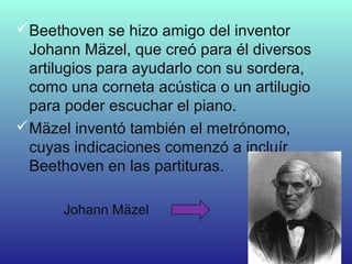 Beethoven se hizo amigo del inventor
Johann Mäzel, que creó para él diversos
artilugios para ayudarlo con su sordera,
como una corneta acústica o un artilugio
para poder escuchar el piano.
Mäzel inventó también el metrónomo,
cuyas indicaciones comenzó a incluír
Beethoven en las partituras.
Johann Mäzel
 