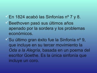 En 1824 acabó las Sinfonías nº 7 y 8.
Beethoven pasó sus últimos años
apenado por la sordera y los problemas
económicos.
Su último gran éxito fue la Sinfonía nº 9,
que incluye en su tercer movimiento la
Oda a la Alegría, basada en un poema del
escritor Goethe. Es la única sinfonía que
incluye un coro.
 