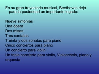 En su gran trayectoria musical, Beethoven dejó
para la posteridad un importante legado:
Nueve sinfonías
Una ópera
Dos misas
Tres cantatas
Treinta y dos sonatas para piano
Cinco conciertos para piano
Un concierto para violin
Un triple concierto para violin, Violonchelo, piano y
orquesta
 