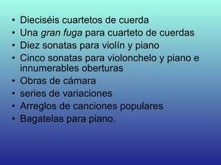 • Dieciséis cuartetos de cuerda
• Una gran fuga para cuarteto de cuerdas
• Diez sonatas para violín y piano
• Cinco sonatas para violonchelo y piano e
innumerables oberturas
• Obras de cámara
• series de variaciones
• Arreglos de canciones populares
• Bagatelas para piano.
 