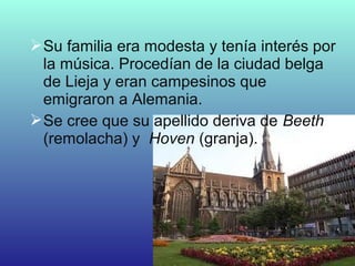 Su familia era modesta y tenía interés por
la música. Procedían de la ciudad belga
de Lieja y eran campesinos que
emigraron a Alemania.
Se cree que su apellido deriva de Beeth
(remolacha) y Hoven (granja).
 