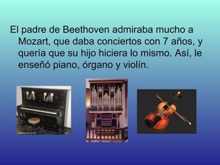 El padre de Beethoven admiraba mucho a
Mozart, que daba conciertos con 7 años, y
quería que su hijo hiciera lo mismo. Así, le
enseñó piano, órgano y violín.
 