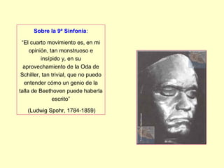 Sobre la 9ª Sinfonía:
“El cuarto movimiento es, en mi
opinión, tan monstruoso e
insípido y, en su
aprovechamiento de la Oda de
Schiller, tan trivial, que no puedo
entender cómo un genio de la
talla de Beethoven puede haberla
escrito”
(Ludwig Spohr, 1784-1859)
 