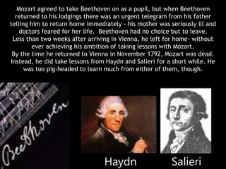 Mozart agreed to take Beethoven on as a pupil, but when Beethoven
returned to his lodgings there was an urgent telegram from his father
telling him to return home immediately - his mother was seriously ill and
doctors feared for her life. Beethoven had no choice but to leave.
Less than two weeks after arriving in Vienna, he left for home- without
ever achieving his ambition of taking lessons with Mozart.
By the time he returned to Vienna in November 1792, Mozart was dead.
Instead, he did take lessons from Haydn and Salieri for a short while. He
was too pig-headed to learn much from either of them, though.
Haydn Salieri
 