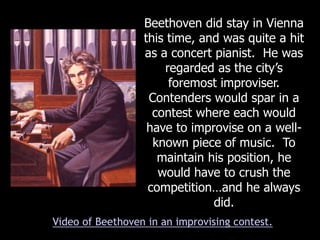 Beethoven did stay in Vienna
this time, and was quite a hit
as a concert pianist. He was
regarded as the city’s
foremost improviser.
Contenders would spar in a
contest where each would
have to improvise on a well-
known piece of music. To
maintain his position, he
would have to crush the
competition…and he always
did.
Video of Beethoven in an improvising contest.
 