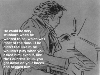 He could be very
stubborn when he
wanted to be, which was
most of the time. If he
didn’t feel like it, he
wouldn’t play when you
asked him, even if, like
the Countess Thun, you
got down on your knees
and begged him.
 
