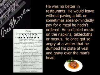 He was no better in
restaurants. He would leave
without paying a bill, or
sometimes absent-mindedly
pay for a meal he hadn’t
ordered. He scribbled music
on the napkins, tablecloths
or menus. He once got so
angry at a waiter that he
dumped his plate of veal
and gravy over the man’s
head.
 