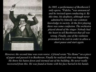 However, the second time was even worse. A friend wrote "Go Home" on a piece
of paper and passed it to Beethoven. Finally he realized what was happening .
He threw his baton down and stormed out of the building. He never really
recovered from this. He was found at home with his face buried in his hands.
In 1805, a performance of Beethoven’s
only opera, "Fidelio,” was announced
and he insisted upon conducting it. By
this time, his deafness, although never
admitted by himself, was common
knowledge in society. At the first playing
there was some confusion. The orchestra
played ahead of the singer. Nobody had
the heart to tell Beethoven that all was
wrong. Finally, one of the violinists
pretended to be sick in order to allow a
short pause and start again.
 