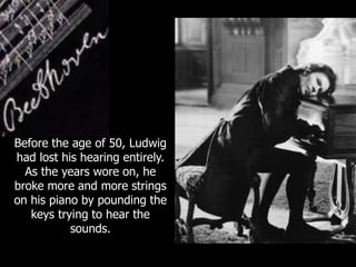 Before the age of 50, Ludwig
had lost his hearing entirely.
As the years wore on, he
broke more and more strings
on his piano by pounding the
keys trying to hear the
sounds.
 