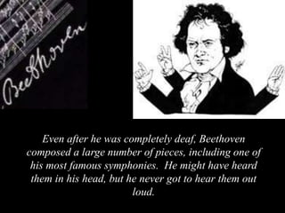 Even after he was completely deaf, Beethoven
composed a large number of pieces, including one of
his most famous symphonies. He might have heard
them in his head, but he never got to hear them out
loud.
 