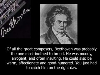 Of all the great composers, Beethoven was probably
the one most inclined to brood. He was moody,
arrogant, and often insulting. He could also be
warm, affectionate and good-humored. You just had
to catch him on the right day.
 