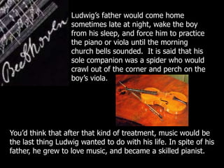 Ludwig’s father would come home
sometimes late at night, wake the boy
from his sleep, and force him to practice
the piano or viola until the morning
church bells sounded. It is said that his
sole companion was a spider who would
crawl out of the corner and perch on the
boy’s viola.
You’d think that after that kind of treatment, music would be
the last thing Ludwig wanted to do with his life. In spite of his
father, he grew to love music, and became a skilled pianist.
 