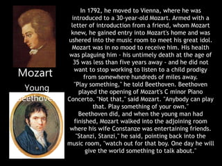 In 1792, he moved to Vienna, where he was
introduced to a 30-year-old Mozart. Armed with a
letter of introduction from a friend, whom Mozart
knew, he gained entry into Mozart's home and was
ushered into the music room to meet his great idol.
Mozart was in no mood to receive him. His health
was plaguing him - his untimely death at the age of
35 was less than five years away - and he did not
want to stop working to listen to a child prodigy
from somewhere hundreds of miles away.
"Play something," he told Beethoven. Beethoven
played the opening of Mozart's C minor Piano
Concerto. "Not that," said Mozart. "Anybody can play
that. Play something of your own."
Beethoven did, and when the young man had
finished, Mozart walked into the adjoining room
where his wife Constanze was entertaining friends.
"Stanzi, Stanzi," he said, pointing back into the
music room, "watch out for that boy. One day he will
give the world something to talk about."
Mozart
Young
Beethoven
 