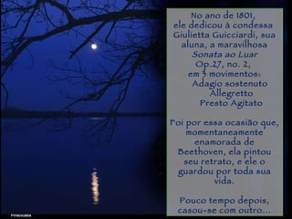 Piracicaba No ano de 1801,  ele dedicou à condessa  Giulietta Guicciardi, sua aluna, a maravilhosa Sonata ao Luar Op.27, no. 2,  em 3 movimentos: Adagio sostenuto              Allegretto          Presto Agitato   Foi por essa ocasião que, momentaneamente enamorada de Beethoven, ela pintou seu retrato, e ele o guardou por toda sua vida. Pouco tempo depois, casou-se com outro... 