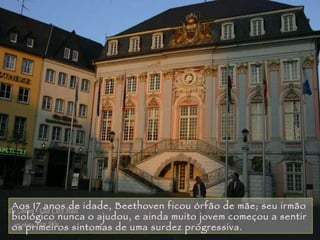 Aos 17 anos de idade, Beethoven ficou órfão de mãe; seu irmão biológico nunca o ajudou, e ainda muito jovem começou a sentir os primeiros sintomas de uma surdez progressiva.  