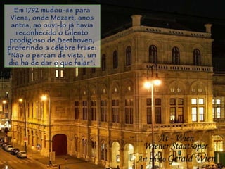 Gramado Em 1792 mudou-se para Viena, onde Mozart, anos antes, ao ouvi-lo já havia reconhecido o talento prodigioso de Beethoven, proferindo a célebre frase:  “ Não o percam de vista, um dia há de dar o que falar”. 