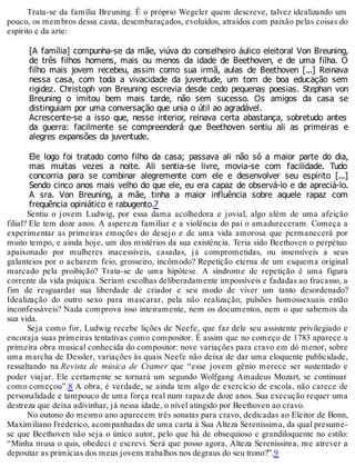 Trata-se da família Breuning. É o próprio Wegeler quem descreve, talvez idealizando um
pouco, os membros dessa casta, desembaraçados, evoluídos, atraídos com paixão pelas coisas do
espírito e da arte:
[A família] compunha-se da mãe, viúva do conselheiro áulico eleitoral Von Breuning,
de três filhos homens, mais ou menos da idade de Beethoven, e de uma filha. O
filho mais jovem recebeu, assim como sua irmã, aulas de Beethoven [...] Reinava
nessa casa, com toda a vivacidade da juventude, um tom de boa educação sem
rigidez. Christoph von Breuning escrevia desde cedo pequenas poesias. Stephan von
Breuning o imitou bem mais tarde, não sem sucesso. Os amigos da casa se
distinguiam por uma conversação que unia o útil ao agradável.
Acrescente-se a isso que, nesse interior, reinava certa abastança, sobretudo antes
da guerra: facilmente se compreenderá que Beethoven sentiu ali as primeiras e
alegres expansões da juventude.
Ele logo foi tratado como filho da casa; passava ali não só a maior parte do dia,
mas muitas vezes a noite. Ali sentia-se livre, movia-se com facilidade. Tudo
concorria para se combinar alegremente com ele e desenvolver seu espírito [...]
Sendo cinco anos mais velho do que ele, eu era capaz de observá-lo e de apreciá-lo.
A sra. Von Breuning, a mãe, tinha a maior influência sobre aquele rapaz com
frequência opiniático e rabugento.7
Sentiu o jovem Ludwig, por essa dama acolhedora e jovial, algo além de uma afeição
filial? Ele tem doze anos. A aspereza familiar e a violência do pai o amadureceram. Começa a
experimentar as primeiras emoções do desejo e de uma vida amorosa que permanecerá por
muito tempo, e ainda hoje, um dos mistérios da sua existência. Teria sido Beethoven o perpétuo
apaixonado por mulheres inacessíveis, casadas, já comprometidas, ou insensíveis a seus
galanteios por o acharem feio, grosseiro, incômodo? Repetição eterna de um esquema original
marcado pela proibição? Trata-se de uma hipótese. A síndrome de repetição é uma figura
corrente da vida psíquica. Seriam escolhas deliberadamente impossíveis e fadadas ao fracasso, a
fim de resguardar sua liberdade de criador e seu modo de viver um tanto desordenado?
Idealização do outro sexo para mascarar, pela não realização, pulsões homossexuais então
inconfessáveis? Nada comprova isso inteiramente, nem os documentos, nem o que sabemos da
sua vida.
Seja como for, Ludwig recebe lições de Neefe, que faz dele seu assistente privilegiado e
encoraja suas primeiras tentativas como compositor. É assim que no começo de 1783 aparece a
primeira obra musical conhecida do compositor: nove variações para cravo em dó menor, sobre
uma marcha de Dessler, variações às quais Neefe não deixa de dar uma eloquente publicidade,
ressaltando na Revista de música de Cramer que “esse jovem gênio merece ser sustentado e
poder viajar. Ele certamente se tornará um segundo Wolfgang Amadeus Mozart, se continuar
como começou”.8 A obra, é verdade, se ainda tem algo de exercício de escola, não carece de
personalidade e tampouco de uma força real num rapaz de doze anos. Sua execução requer uma
destreza que deixa adivinhar, já nessa idade, o nível atingido por Beethoven ao cravo.
No outono do mesmo ano aparecem três sonatas para cravo, dedicadas ao Eleitor de Bonn,
Maximiliano Frederico, acompanhadas de uma carta à Sua Alteza Sereníssima, da qual presume-
se que Beethoven não seja o único autor, pelo que há de obsequioso e grandiloquente no estilo:
“Minha musa o quis, obedeci e escrevi. Será que posso agora, Alteza Sereníssima, me atrever a
depositar as primícias dos meus jovens trabalhos nos degraus do seu trono?”.9
 