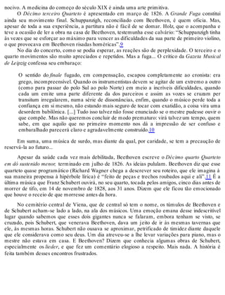 nocivo. A medicina do começo do século XIX é ainda uma arte primitiva.
O Décimo terceiro Quarteto é apresentado em março de 1826. A Grande Fuga constitui
ainda seu movimento final. Schuppanzigh, reconciliado com Beethoven, é quem oficia. Mas,
apesar de toda a sua experiência, a partitura não é fácil de se domar. Holz, que o acompanha e
teve a ocasião de ler a obra na casa de Beethoven, testemunha esse calvário: “Schuppanzigh tinha
às vezes que se esforçar ao máximo para vencer as dificuldades da sua parte de primeiro violino,
o que provocava em Beethoven risadas homéricas”.9
No dia do concerto, como se podia esperar, as reações são de perplexidade. O terceiro e o
quarto movimentos são muito apreciados e repetidos. Mas a fuga... O crítico da Gazeta Musical
de Leipzig confessa seu embaraço:
O sentido do finale fugado, em compensação, escapou completamente ao cronista: era
grego, incompreensível. Quando os instrumentistas devem se agitar de um extremo a outro
(como para passar do polo Sul ao polo Norte) em meio a incríveis dificuldades, quando
cada um emite uma parte diferente da dos parceiros e assim as vozes se cruzam per
transitum irregularem, numa série de dissonâncias, enfim, quando o músico perde toda a
confiança em si mesmo, não estando mais seguro de tocar com exatidão, a coisa vira uma
desordem babilônica. [...] Tudo isso talvez não fosse enunciado se o mestre pudesse ouvir o
que compõe. Mas não queremos concluir de modo prematuro: virá talvez um tempo, quem
sabe, em que aquilo que no primeiro momento nos dá a impressão de ser confuso e
embaralhado parecerá claro e agradavelmente construído.10
Em suma, uma música de surdo, mas diante da qual, por caridade, se tem a precaução de
reservá-la ao futuro...
Apesar da saúde cada vez mais debilitada, Beethoven escreve o Décimo quarto Quarteto
em dó sustenido menor, terminado em julho de 1826. As ideias pululam. Beethoven diz que esse
quarteto quase programático (Richard Wagner chega a descrever seu roteiro, que ele imagina à
sua maneira propensa à hipérbole lírica) é “feito de peças e trechos roubados aqui e ali”.11 É a
última música que Franz Schubert ouvirá, no seu quarto, tocada pelos amigos, cinco dias antes de
morrer de tifo, em 14 de novembro de 1828, aos 31 anos. Dizem que ele ficou tão emocionado
que houve o receio de que morresse antes da hora.
No cemitério central de Viena, que de central só tem o nome, os túmulos de Beethoven e
de Schubert acham-se lado a lado, na ala dos músicos. Uma emoção emana desse indescritível
lugar quando sabemos que esses dois gigantes nunca se falaram, embora tenham se visto, se
cruzado, pois Schubert, que venerava Beethoven, dava um jeito de ir às mesmas tavernas que
ele, às mesmas horas. Schubert não ousava se aproximar, petrificado de timidez diante daquele
que ele considerava como seu deus. Um dia atreveu-se a lhe levar variações para piano, mas o
mestre não estava em casa. E Beethoven? Dizem que conhecia algumas obras de Schubert,
especialmente os lieder, e que fez um comentário elogioso a respeito. Mais nada. A história é
feita também desses encontros frustrados.
 