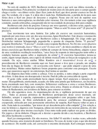 Matar o pai
No mês de outubro de 1825, Beethoven muda-se para o que será sua última moradia, a
Schwarzspanierhaus. Pela primeira vez depois de muitos anos ele não parte para o campo quando
chega o verão – seu último verão. Quer ficar junto de Karl, que deve prestar exames no fim do
ano. Na verdade, ele o vigia. E a ideia não é nada boa. Habitualmente, a partida do tio para suas
férias dava a Karl um pouco de descanso e oxigênio. Nesse ano ele terá de suportar seus
humores e suas extravagâncias, no abafado calor vienense. Em vão tentará evitar essa vigilância
constante, usando artimanhas, assegurando não ter necessidade da presença dele para estudar.
Beethoven está cheio de projetos. Começa um novo quarteto, o décimo sexto, aquele cujo
final é construído sobre a famosa pergunta-resposta: “Muss es sein? Es muss sein!” (É preciso? É
preciso!).
Esse movimento tem uma história. Em julho ele escreve um exercício humorístico,
inspirado por uma troca com um dos seus mecenas, Ignaz Dembscher. Este deseja o manuscrito
da partitura do quarteto op. 130, que Beethoven cedeu a Schuppanzigh. Ele exige então que
Dembscher indenize Schuppanzigh, pagando-lhe a quantia de cinquenta florins. “É preciso?”
pergunta Dembscher. “É preciso!”, manda como resposta Beethoven. No Décimo sexto Quarteto
esse motivo é retomado, mas o “Muss es sein? Es muss sein!”, de início anedótico e objeto de um
desses exercícios que Beethoven tinha o hábito de compor de forma brincalhona, adquire o peso
de uma verdadeira meditação metafísica, “uma força de resposta às interrogações tanto sobre a
condição humana quanto sobre a inspiração do artista”.1 O exercício humorístico tornou-se
assim, algum tempo depois, uma espécie de debate musical entre as forças da resignação e as da
vontade. Ou seja, como analisa Milan Kundera em A insustentável leveza do ser2, o
procedimento de Beethoven consistiu aqui em fazer passar o leve para o pesado, um simples
bom-dia na língua de Goethe – ele acrescenta com humor – que pode adquirir o peso de uma
tese metafísica. Muitas outras hipóteses foram propostas para comentar essa passagem. Exceto
uma, que ousaremos sugerir: no entretempo, Karl tentou se suicidar.
Ele disparou duas balas contra a cabeça. Uma se perdeu, a outra atingiu a parte esquerda
do crânio. A data desse ato desesperado é incerta: final de julho ou comecinho de agosto.
O gesto vinha sendo premeditado havia algum tempo. Karl anunciara a intenção de se
matar. Desequilibrado, atormentado, acuado, ele tinha uma pistola que Schlemmer, seu locatário,
havia encontrado num baú, com munições. Schlemmer confiscou a arma e avisou Beethoven.
Mas Karl vendeu seu relógio para comprar uma nova arma. Depois se afastou de Viena, até as
ruínas de Rauhenstein, nos arredores de Baden, para estourar os miolos.
Ele não aguentava mais. As importunações do tio, a vigilância permanente de que era
alvo... Todas as pessoas próximas de Beethoven participavam desse cerco insensato, até
Schindler, sempre à espreita, espionando-o, perseguindo-o com perguntas sobre o que fazia.
Aconteceu, dizem, de Holz embebedá-lo para lhe arrancar confidências. Desesperado,
exasperado, sufocado por essa permanente atmosfera de suspeita, Karl buscou voltar-se para a
mãe. Fazia tudo às escondidas, “por temor de ser descoberto pelo velho estúpido”.3 Em relação a
esse tio tirânico e, digamos com franqueza, odioso nos tormentos da sua neurose paterna, ele não
sentia mais do que uma imensa execração. Uma outra razão pode explicar seu gesto: as dívidas.
Ele jogava e devia dinheiro. Chegou até a desviar a quantia devida a seu locatário, e Beethoven
não abria facilmente a carteira.
Karl jaz ensanguentado. Ele não morreu. Ato falho? O suicídio é muitas vezes, sobretudo
quando fracassa, uma maneira de punir os familiares. No caso, de matar o pai, o que não deixará
de acontecer. De manhã cedo, um carroceiro o encontra desmaiado. Karl consegue murmurar
 