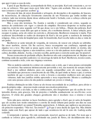 que quer ir para a casa da mãe.
É para lá que Beethoven, acompanhado de Holz, se precipita. Karl está consciente e, ao ver
o tio, se enfurece. Não quer mais ouvir falar dele: “Agora está acabado. Não me amole com
suas censuras e suas queixas: acabou”.4
Dez anos de luta, de amor desastrado e selvagem, de decepções e de angústias, de loucura,
de incoerências, de educação ferozmente ciumenta de um Prometeu que sonha moldar sua
criatura: tudo isso termina diante desse adolescente hostil e fechado, com a cabeça coberta por
uma bandagem ensanguentada.
Mas o caso não terminou. Na Áustria o suicídio é considerado um crime, segundo as
normas do catolicismo em vigor: o cúmulo da estupidez. Devemos despertar os mortos para
julgá-los, matá-los uma segunda vez? Só que dessa vez o ato falhou... Diante dos policiais, Karl
acusa o tio: foi por causa dele que quis se matar, ele o maltratou demais. A única solução, para
escapar à justiça, seria ele entrar no exército e, obviamente, Beethoven renunciar à tutela. Pois
acabaram descobrindo as razões do desespero de Karl e do seu gesto: a ausência de instrução
religiosa. Aliás, no leito do hospital para onde foi transferido, Karl recebe todos os dias a visita de
um padre.
Beethoven se sente tomado de vergonha, de remorso, de rancor em relação ao sobrinho.
De amor também, eterno. Ele lhe escreve, busca reconquistar sua confiança, supondo que
alguma vez a teve. Mas tudo se passa agora como se Karl, retornando dentre os mortos, não
oferecesse esperança alguma a suas tentativas, como se o tio não pudesse mais atingi-lo: ele está
calmo, decidido, distante. Aceita, e mesmo escolhe, partir para o exército assim que for possível.
Nesses momentos de profunda aflição, Beethoven não está completamente só. Stephan von
Breuning cuida das questões judiciais e se encarrega da tutela de Karl. Beethoven, mesmo assim,
continua acusando a mãe, com sua vingança venenosa.
Não se poderia autorizá-lo a entrar em contato com a mãe, que é uma pessoa corrompida
ao extremo. Sua natureza intrinsecamente pervertida e má, sua maneira de sempre incitar
Karl a me subtrair dinheiro, para em seguida compartilhar com ele essas rapinas, o
escândalo que provocou o nascimento da sua filha, da qual ainda se busca o pai, a certeza
também de que o convívio com a mãe o levaria a encontrar mulheres nem um pouco
virtuosas, tudo isso justifica minha apreensão e meu requerimento. Mesmo a coabitação
com uma pessoa como ela não poderia conduzir um jovem à virtude.5
Patética obstinação no ódio. Como se ele tivesse necessidade de se justificar, para aliviar o
peso da própria culpa – processo muito comum nos emotivos primários.
Os que vivem a seu lado, se não o conhecessem, não imaginariam que ele acaba de viver
tamanho drama, pois graceja, fala de projetos e trabalha assiduamente no seu Décimo sexto
Quarteto. O efeito dos grandes choques geralmente não é imediato: mas o retorno é mais
violento.
Teria sido para estreitar os laços familiares, para agradar a Karl, que já saíra do hospital,
que ele aceitou sem muito entusiasmo o convite do irmão Johann para passar uns dias na casa
deste em Gneixendorf, no outono? Estranha aquiescência. A Johann, que suplicava sua presença,
ele primeiro respondeu: “Não irei. Teu irmão?!”.6 O que é uma ducha de água fria. Mas Johann
insiste, junto com Karl, que apesar de tudo o que aconteceu irá até lá com ele. Ludwig acaba
cedendo.
A temporada é penosa. Ele está carrancudo, irascível, queixa-se de tudo. Por mais que a
cunhada se esforce para agradá-lo, enfeitando sua janela de flores, ele decididamente não a
 