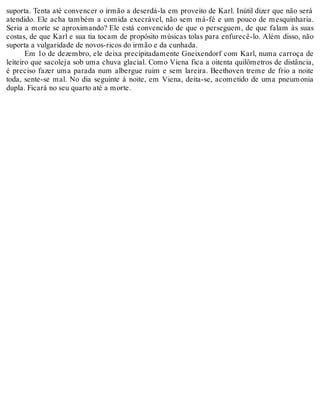 suporta. Tenta até convencer o irmão a deserdá-la em proveito de Karl. Inútil dizer que não será
atendido. Ele acha também a comida execrável, não sem má-fé e um pouco de mesquinharia.
Seria a morte se aproximando? Ele está convencido de que o perseguem, de que falam às suas
costas, de que Karl e sua tia tocam de propósito músicas tolas para enfurecê-lo. Além disso, não
suporta a vulgaridade de novos-ricos do irmão e da cunhada.
Em 1o de dezembro, ele deixa precipitadamente Gneixendorf com Karl, numa carroça de
leiteiro que sacoleja sob uma chuva glacial. Como Viena fica a oitenta quilômetros de distância,
é preciso fazer uma parada num albergue ruim e sem lareira. Beethoven treme de frio a noite
toda, sente-se mal. No dia seguinte à noite, em Viena, deita-se, acometido de uma pneumonia
dupla. Ficará no seu quarto até a morte.
 